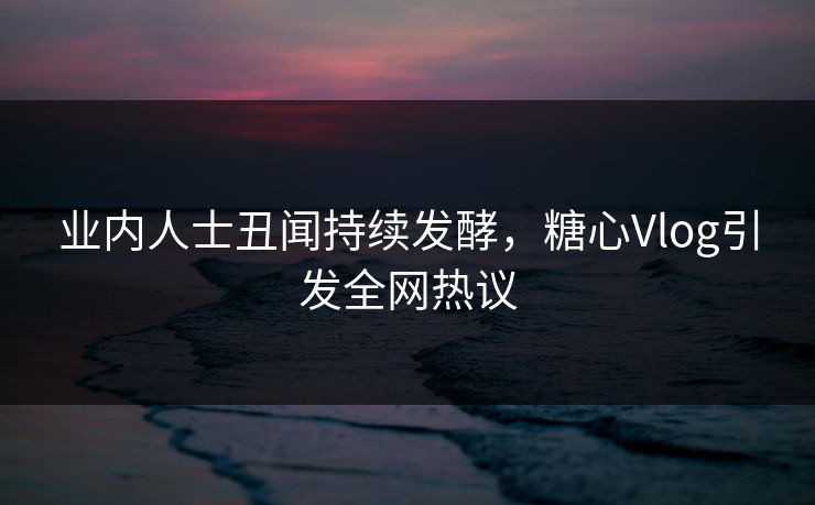 业内人士丑闻持续发酵，糖心Vlog引发全网热议