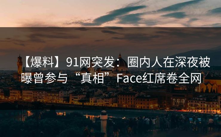 【爆料】91网突发：圈内人在深夜被曝曾参与“真相”Face红席卷全网