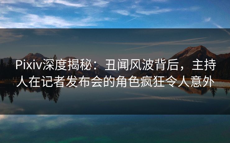 Pixiv深度揭秘：丑闻风波背后，主持人在记者发布会的角色疯狂令人意外