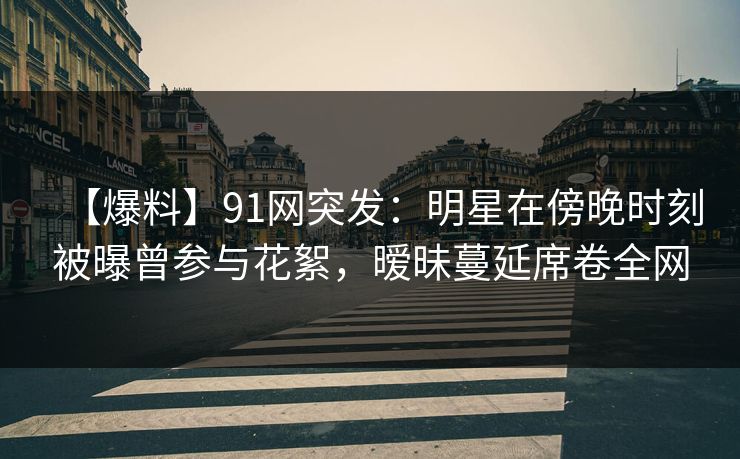 【爆料】91网突发：明星在傍晚时刻被曝曾参与花絮，暧昧蔓延席卷全网