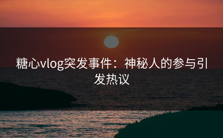 糖心vlog突发事件：神秘人的参与引发热议