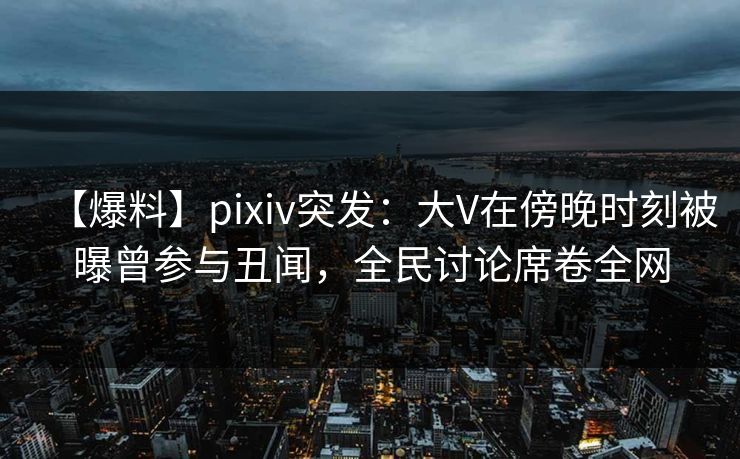 【爆料】pixiv突发：大V在傍晚时刻被曝曾参与丑闻，全民讨论席卷全网
