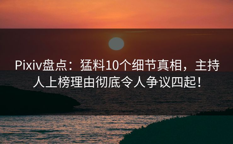 Pixiv盘点：猛料10个细节真相，主持人上榜理由彻底令人争议四起！