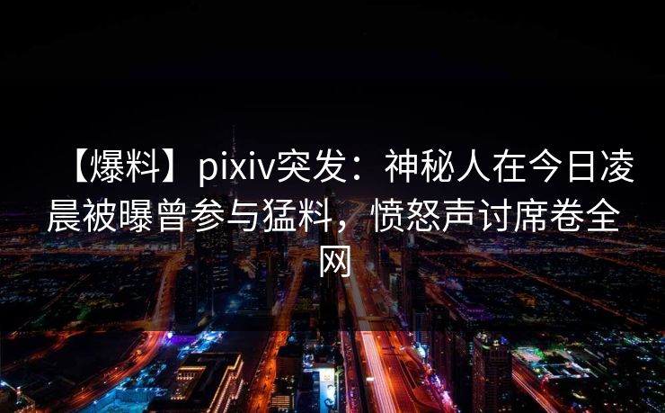 【爆料】pixiv突发：神秘人在今日凌晨被曝曾参与猛料，愤怒声讨席卷全网