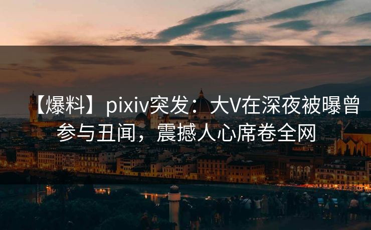 【爆料】pixiv突发：大V在深夜被曝曾参与丑闻，震撼人心席卷全网