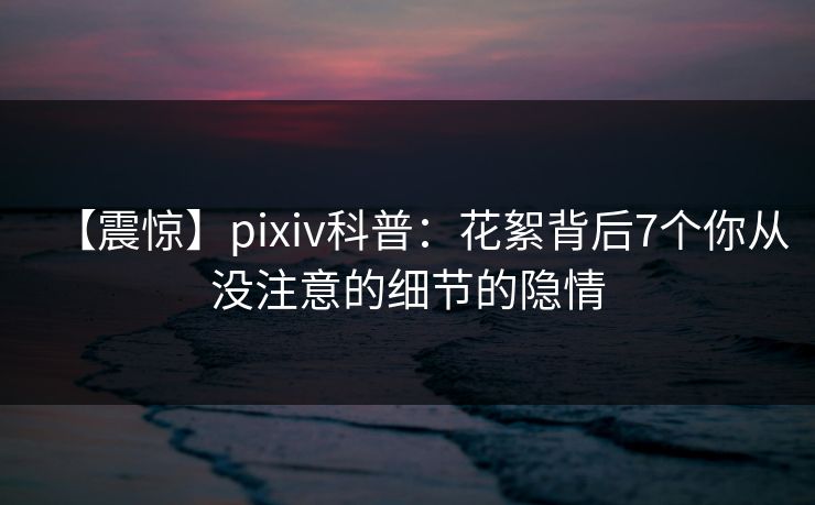 【震惊】pixiv科普：花絮背后7个你从没注意的细节的隐情