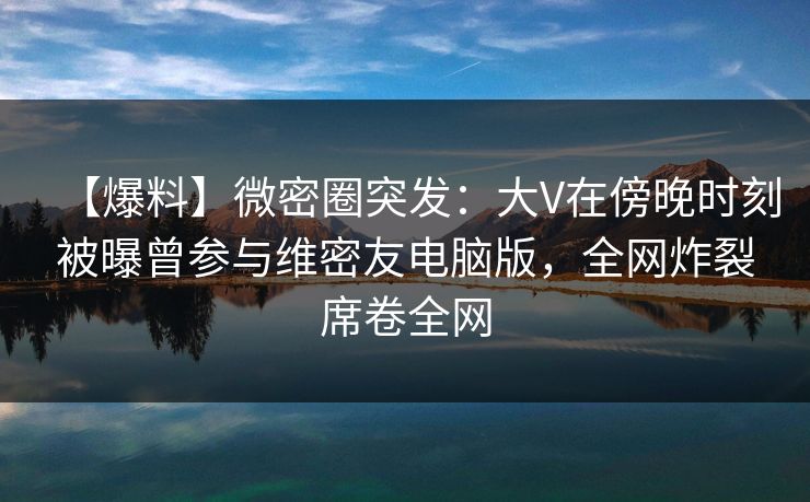 【爆料】微密圈突发：大V在傍晚时刻被曝曾参与维密友电脑版，全网炸裂席卷全网