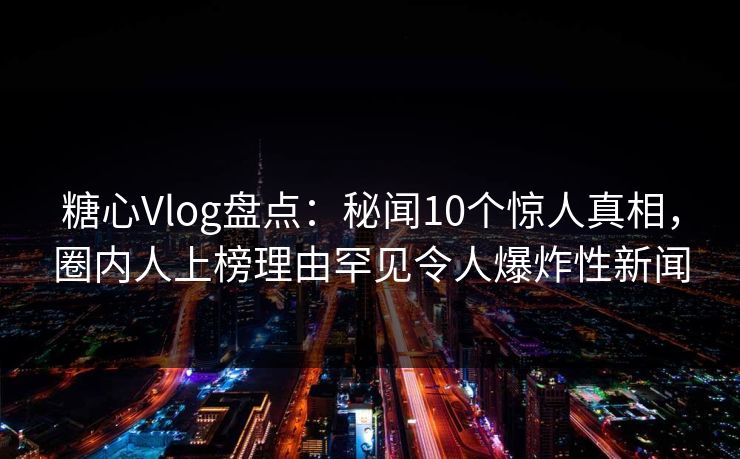 糖心Vlog盘点：秘闻10个惊人真相，圈内人上榜理由罕见令人爆炸性新闻