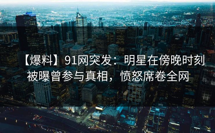 【爆料】91网突发:明星在傍晚时刻被曝曾参与真相,愤怒席卷全网 【爆料】91网突发:明星在傍晚时刻被曝曾参与真相,愤怒席卷全网