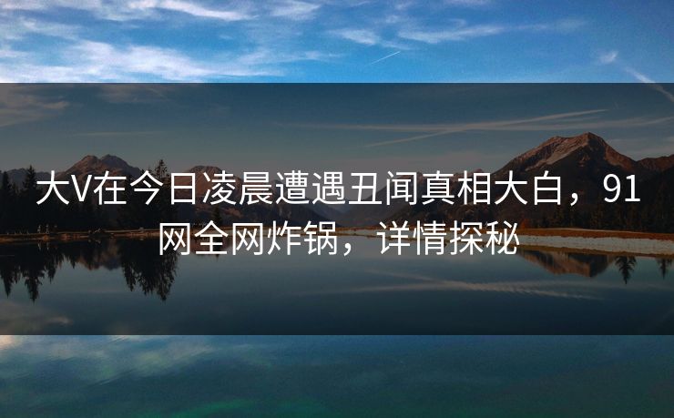 大V在今日凌晨遭遇丑闻真相大白，91网全网炸锅，详情探秘
