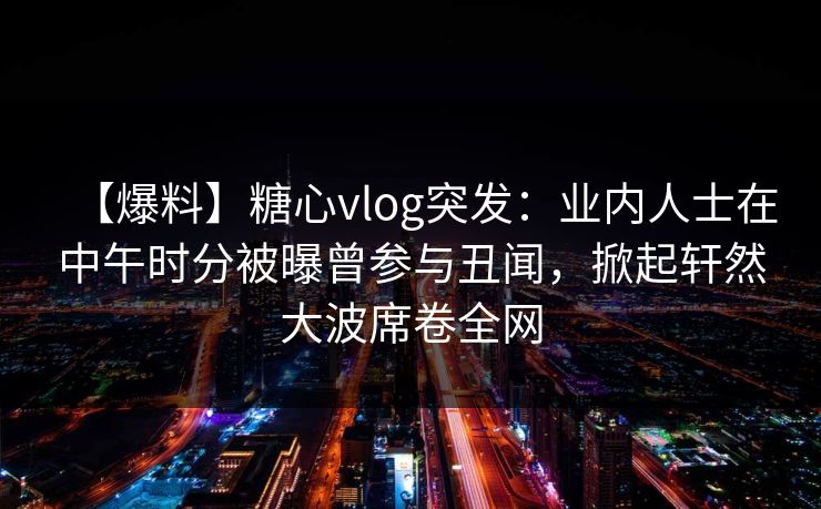 【爆料】糖心vlog突发：业内人士在中午时分被曝曾参与丑闻，掀起轩然大波席卷全网
