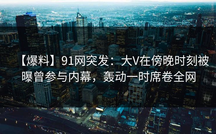 【爆料】91网突发：大V在傍晚时刻被曝曾参与内幕，轰动一时席卷全网