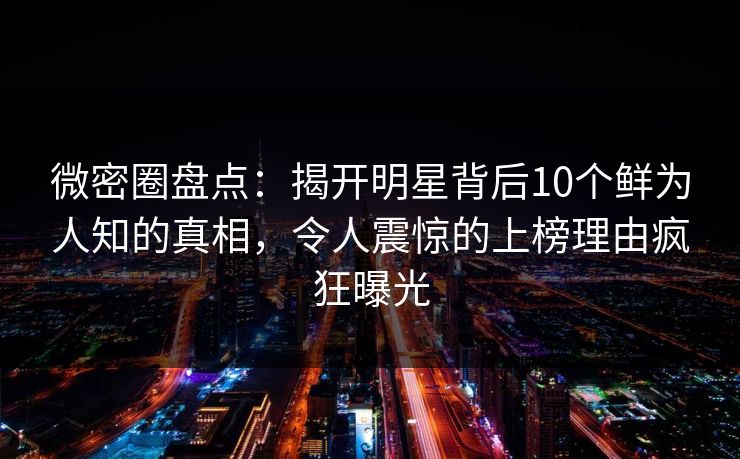 微密圈盘点：揭开明星背后10个鲜为人知的真相，令人震惊的上榜理由疯狂曝光