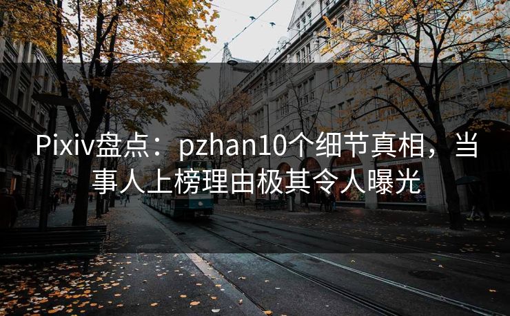 Pixiv盘点：pzhan10个细节真相，当事人上榜理由极其令人曝光