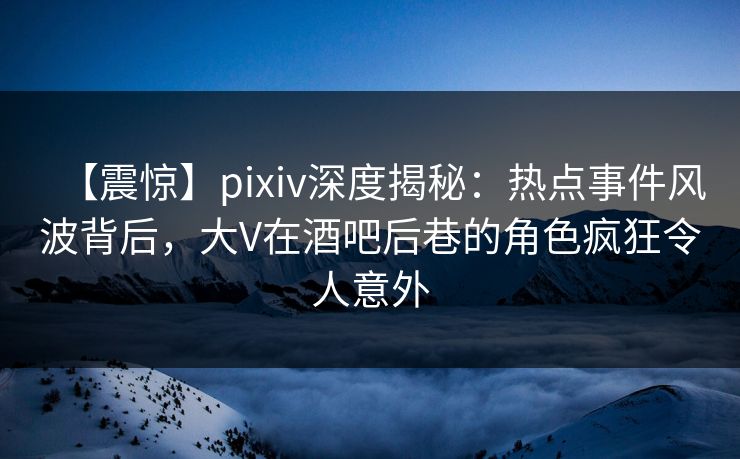 【震惊】pixiv深度揭秘：热点事件风波背后，大V在酒吧后巷的角色疯狂令人意外