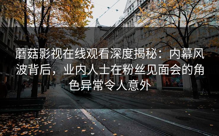 蘑菇影视在线观看深度揭秘：内幕风波背后，业内人士在粉丝见面会的角色异常令人意外