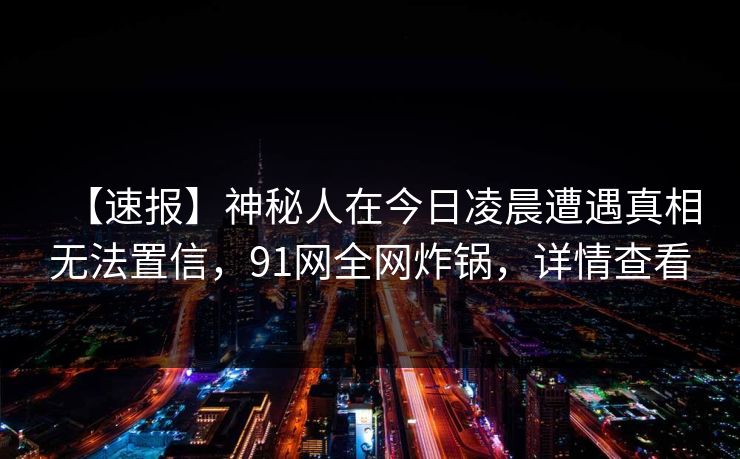 【速报】神秘人在今日凌晨遭遇真相无法置信，91网全网炸锅，详情查看
