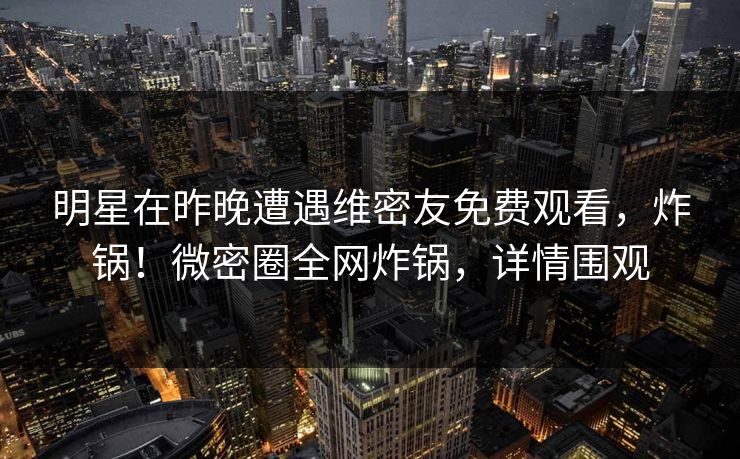 明星在昨晚遭遇维密友免费观看，炸锅！微密圈全网炸锅，详情围观