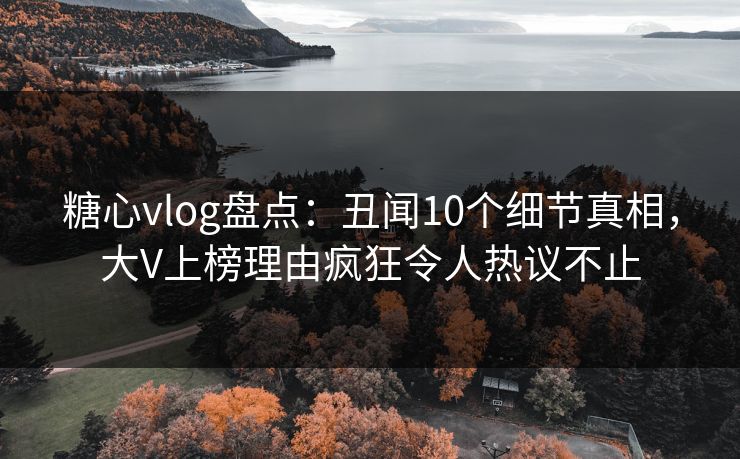 糖心vlog盘点：丑闻10个细节真相，大V上榜理由疯狂令人热议不止