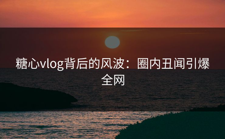 糖心vlog背后的风波：圈内丑闻引爆全网