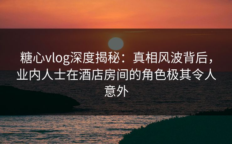 糖心vlog深度揭秘：真相风波背后，业内人士在酒店房间的角色极其令人意外