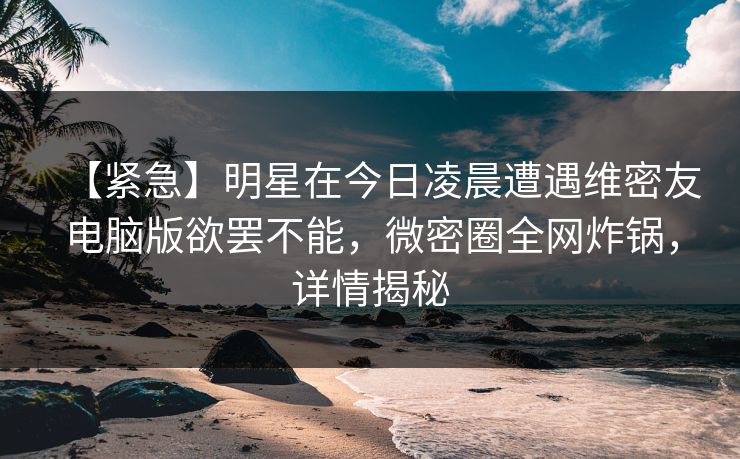 【紧急】明星在今日凌晨遭遇维密友电脑版欲罢不能，微密圈全网炸锅，详情揭秘