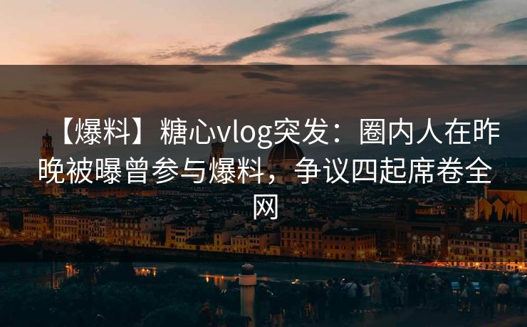 【爆料】糖心vlog突发：圈内人在昨晚被曝曾参与爆料，争议四起席卷全网