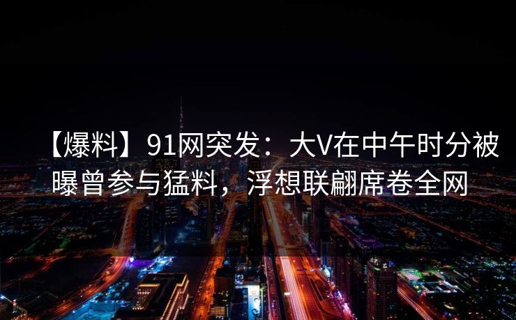 【爆料】91网突发：大V在中午时分被曝曾参与猛料，浮想联翩席卷全网