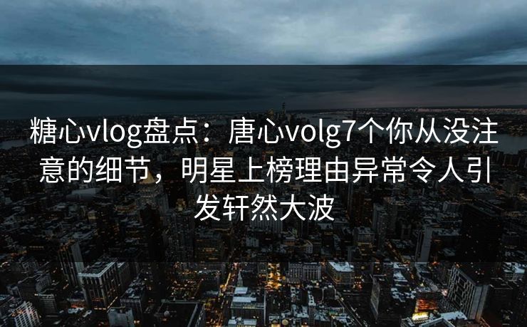 糖心vlog盘点：唐心volg7个你从没注意的细节，明星上榜理由异常令人引发轩然大波