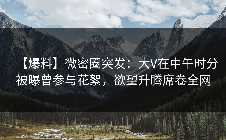 【爆料】微密圈突发：大V在中午时分被曝曾参与花絮，欲望升腾席卷全网