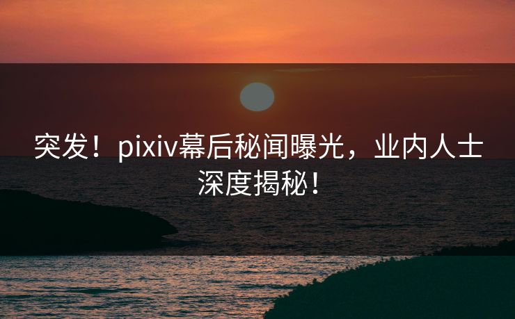 突发！pixiv幕后秘闻曝光，业内人士深度揭秘！