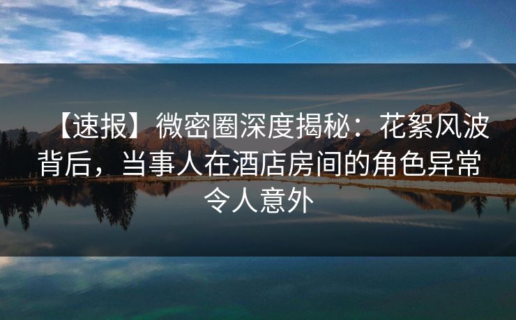 【速报】微密圈深度揭秘：花絮风波背后，当事人在酒店房间的角色异常令人意外