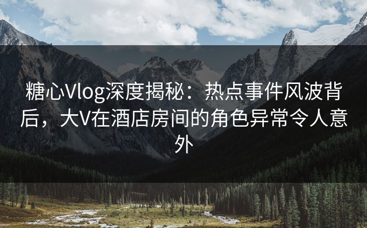 糖心Vlog深度揭秘：热点事件风波背后，大V在酒店房间的角色异常令人意外