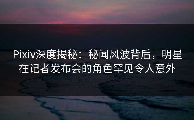Pixiv深度揭秘：秘闻风波背后，明星在记者发布会的角色罕见令人意外