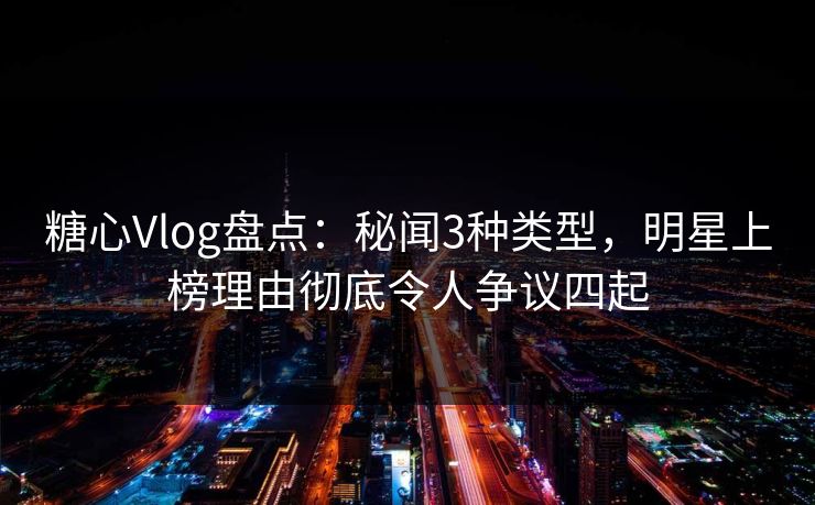 糖心Vlog盘点：秘闻3种类型，明星上榜理由彻底令人争议四起