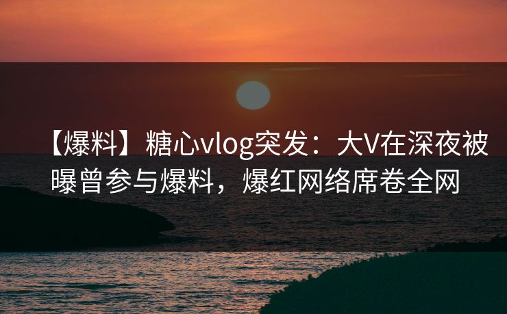 【爆料】糖心vlog突发：大V在深夜被曝曾参与爆料，爆红网络席卷全网