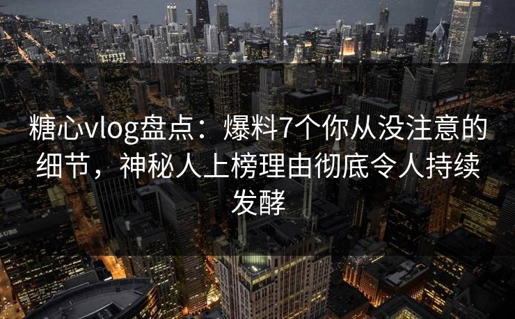 糖心vlog盘点：爆料7个你从没注意的细节，神秘人上榜理由彻底令人持续发酵