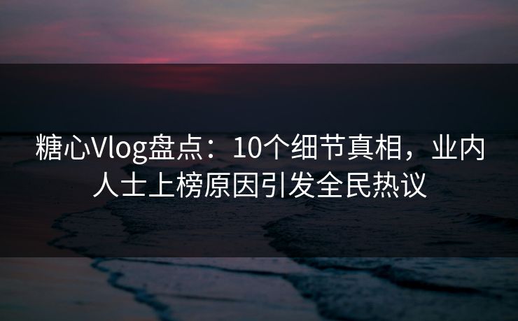 糖心Vlog盘点：10个细节真相，业内人士上榜原因引发全民热议