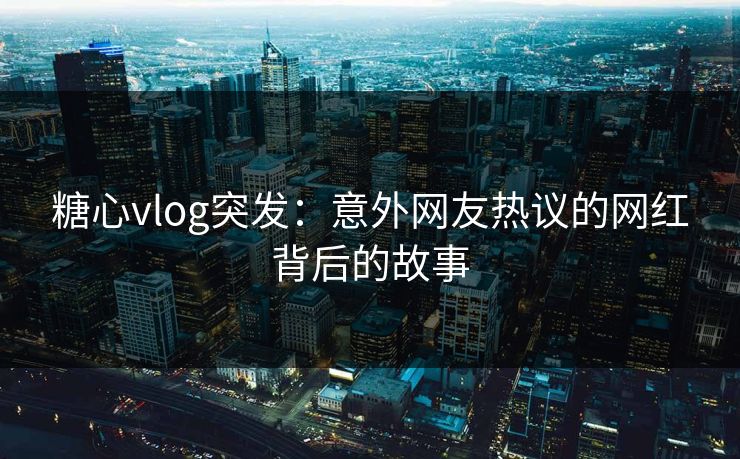糖心vlog突发：意外网友热议的网红背后的故事