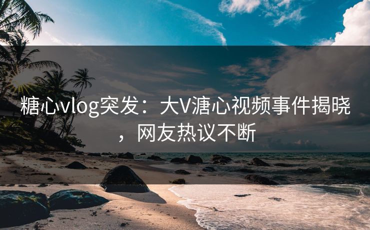 糖心vlog突发：大V溏心视频事件揭晓，网友热议不断